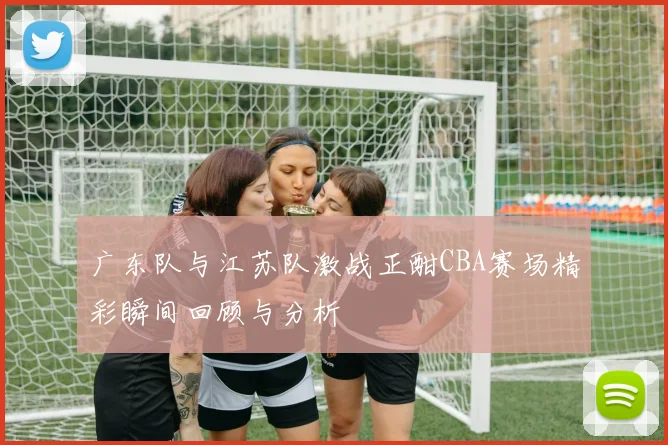广东队与江苏队激战正酣CBA赛场精彩瞬间回顾与分析