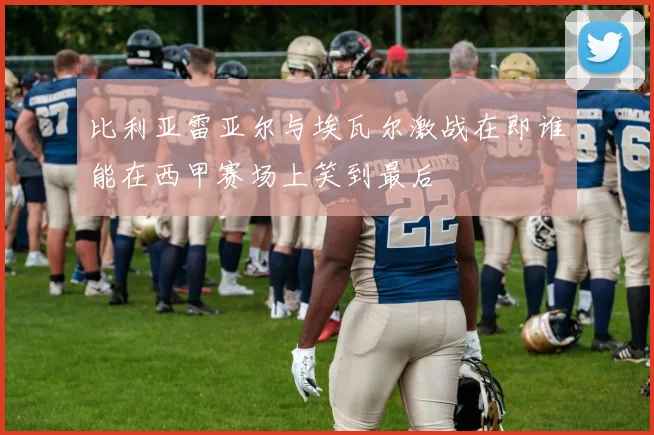 比利亚雷亚尔与埃瓦尔激战在即谁能在西甲赛场上笑到最后