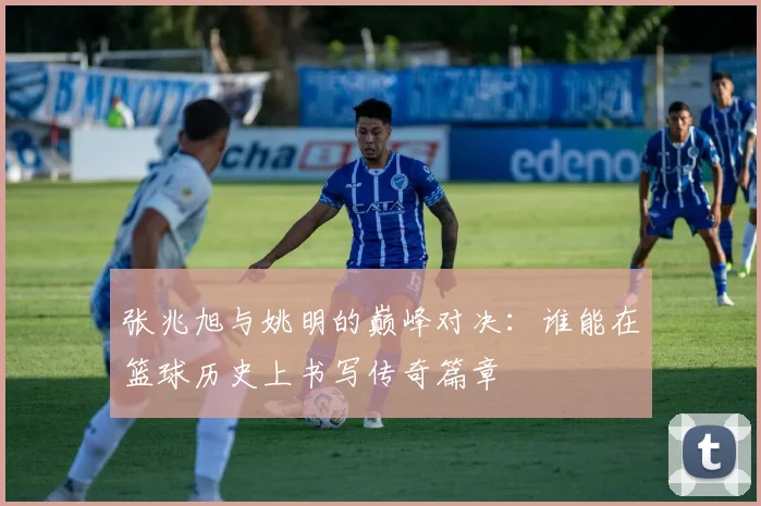 张兆旭与姚明的巅峰对决：谁能在篮球历史上书写传奇篇章