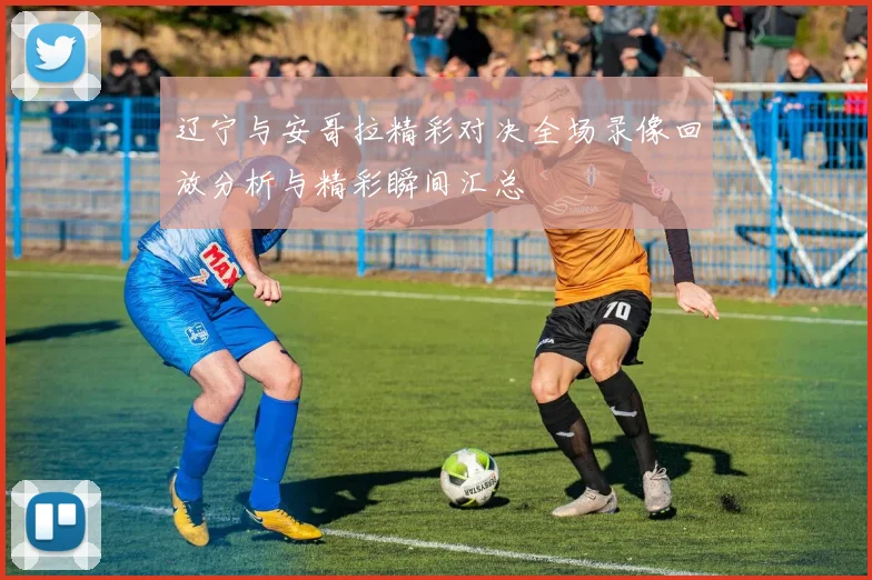 辽宁与安哥拉精彩对决全场录像回放分析与精彩瞬间汇总