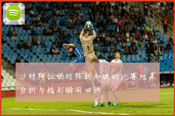 沙特阿拉伯对阵新加坡的比赛结果分析与精彩瞬间回顾