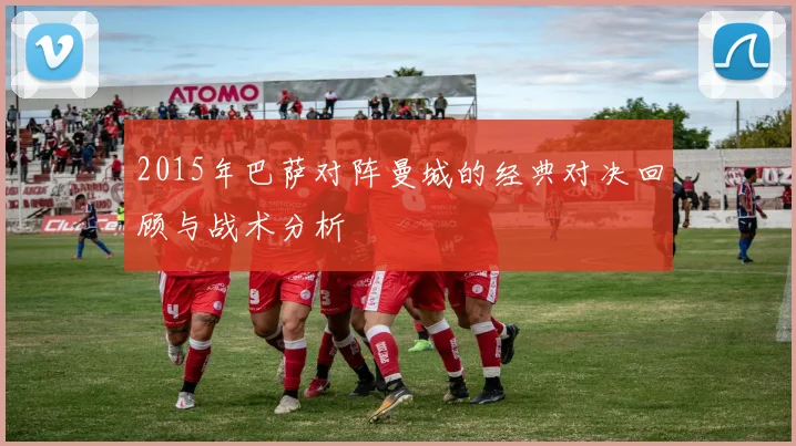 2015年巴萨对阵曼城的经典对决回顾与战术分析