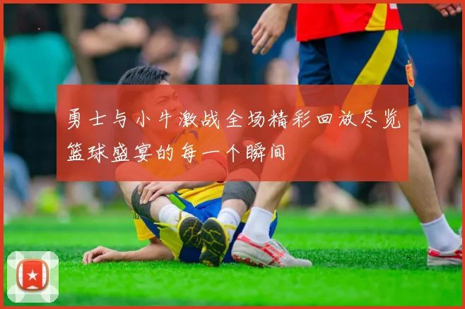 勇士与小牛激战全场精彩回放尽览篮球盛宴的每一个瞬间