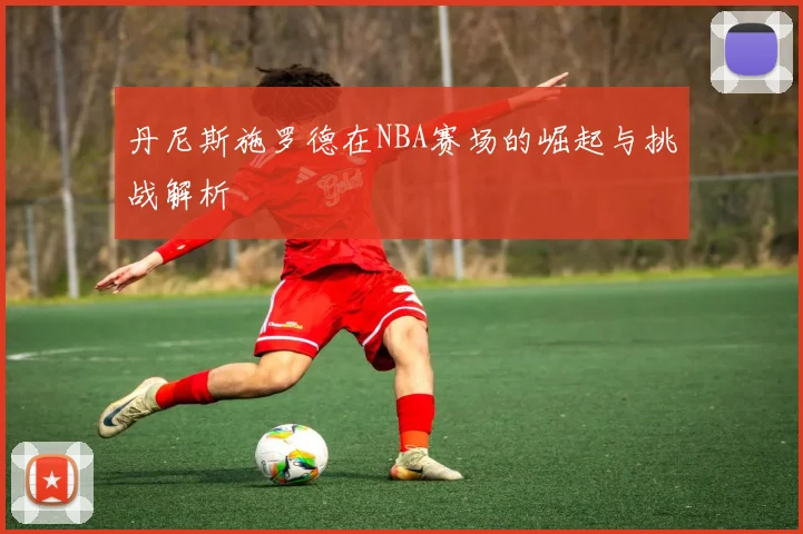 丹尼斯施罗德在NBA赛场的崛起与挑战解析