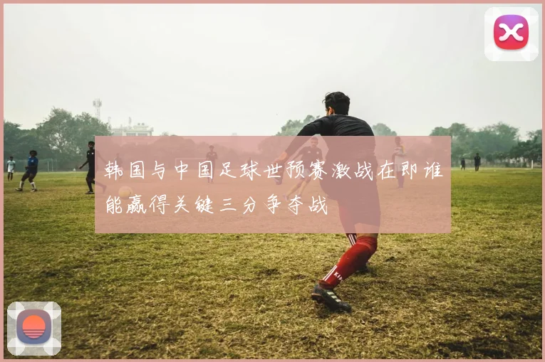 韩国与中国足球世预赛激战在即谁能赢得关键三分争夺战