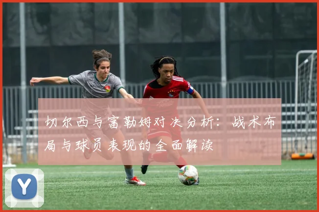 切尔西与富勒姆对决分析：战术布局与球员表现的全面解读