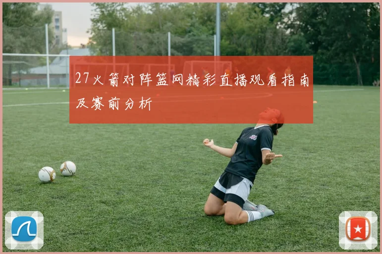 27火箭对阵篮网精彩直播观看指南及赛前分析