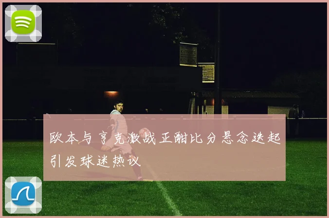 欧本与亨克激战正酣比分悬念迭起引发球迷热议