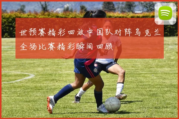 世预赛精彩回放中国队对阵乌克兰全场比赛精彩瞬间回顾