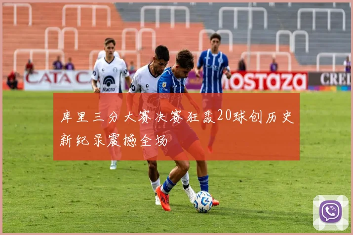 库里三分大赛决赛狂轰20球创历史新纪录震撼全场