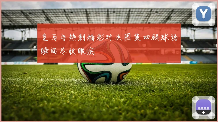 皇马与热刺精彩对决图集回顾球场瞬间尽收眼底