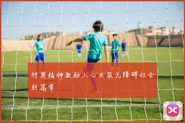 特奥精神激励人心共筑无障碍社会新篇章
