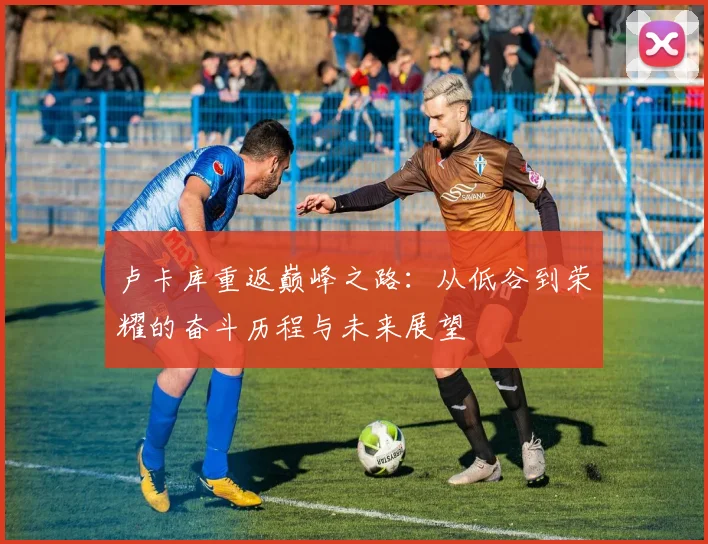 卢卡库重返巅峰之路：从低谷到荣耀的奋斗历程与未来展望