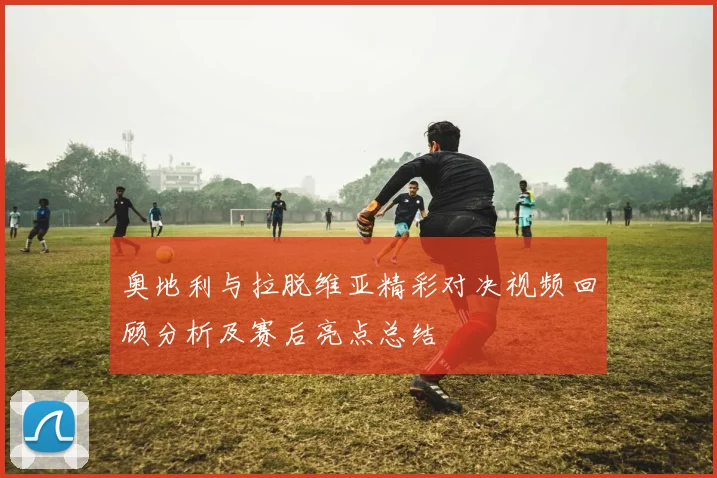 奥地利与拉脱维亚精彩对决视频回顾分析及赛后亮点总结