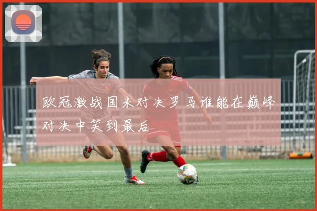 欧冠激战国米对决罗马谁能在巅峰对决中笑到最后