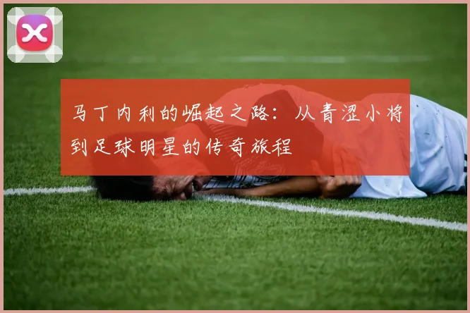 马丁内利的崛起之路：从青涩小将到足球明星的传奇旅程