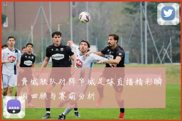 费城联队对阵华城足球直播精彩瞬间回顾与赛前分析