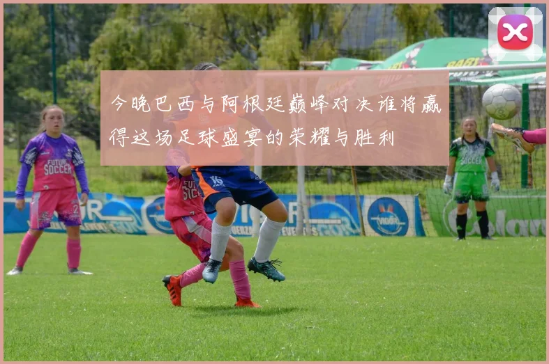 今晚巴西与阿根廷巅峰对决谁将赢得这场足球盛宴的荣耀与胜利