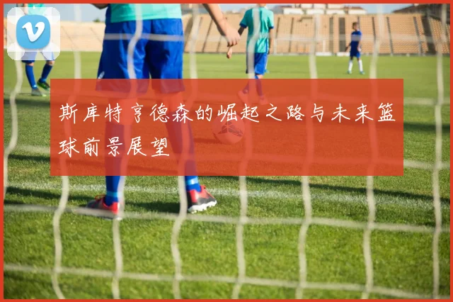 斯库特亨德森的崛起之路与未来篮球前景展望