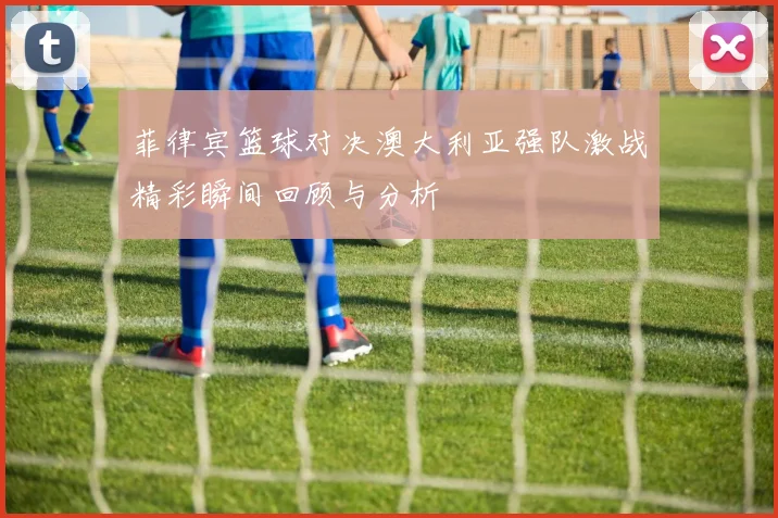 菲律宾篮球对决澳大利亚强队激战精彩瞬间回顾与分析