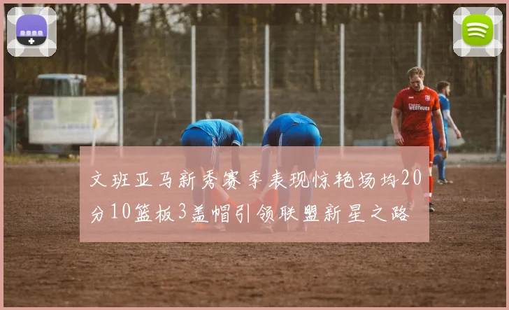文班亚马新秀赛季表现惊艳场均20分10篮板3盖帽引领联盟新星之路