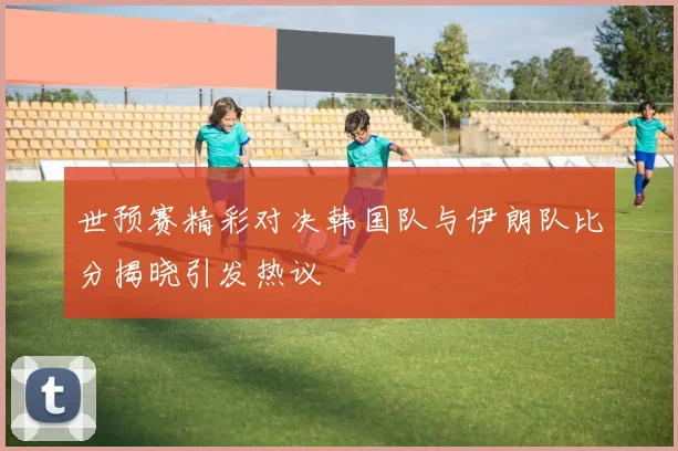 世预赛精彩对决韩国队与伊朗队比分揭晓引发热议