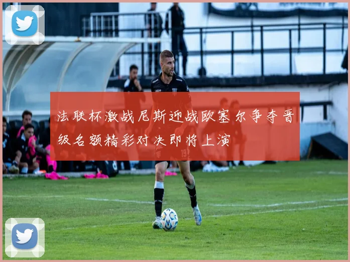 法联杯激战尼斯迎战欧塞尔争夺晋级名额精彩对决即将上演