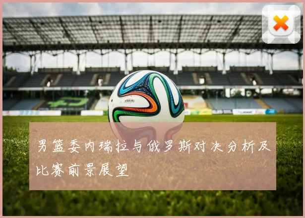 男篮委内瑞拉与俄罗斯对决分析及比赛前景展望