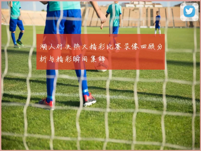 湖人对决热火精彩比赛录像回顾分析与精彩瞬间集锦