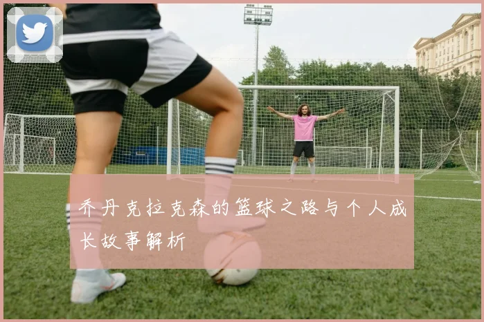 乔丹克拉克森的篮球之路与个人成长故事解析