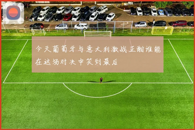 今天葡萄牙与意大利激战正酣谁能在这场对决中笑到最后