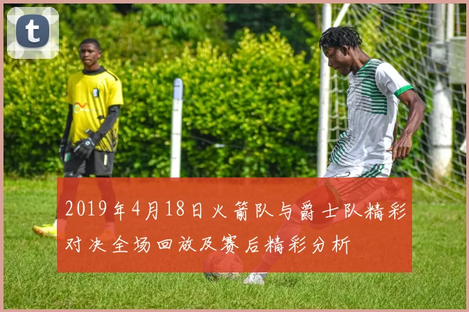 2019年4月18日火箭队与爵士队精彩对决全场回放及赛后精彩分析
