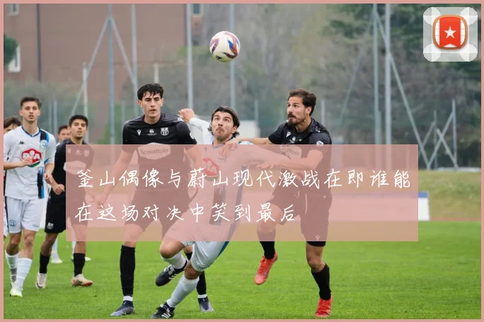釜山偶像与蔚山现代激战在即谁能在这场对决中笑到最后