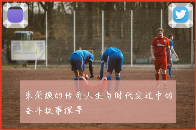 朱荣振的传奇人生与时代变迁中的奋斗故事探寻