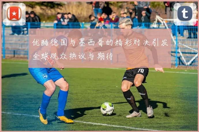 优酷德国与墨西哥的精彩对决引发全球观众热议与期待