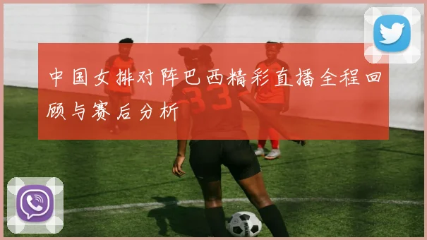中国女排对阵巴西精彩直播全程回顾与赛后分析