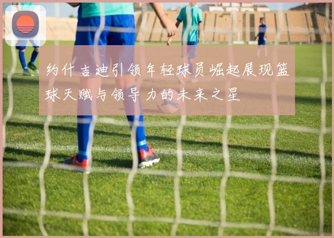 约什吉迪引领年轻球员崛起展现篮球天赋与领导力的未来之星