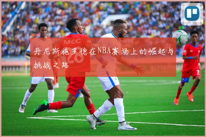 丹尼斯施罗德在NBA赛场上的崛起与挑战之路