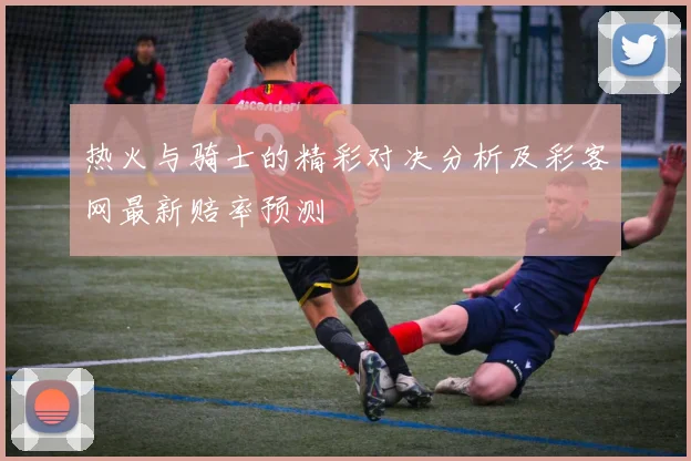 热火与骑士的精彩对决分析及彩客网最新赔率预测