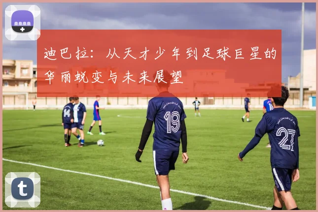 迪巴拉：从天才少年到足球巨星的华丽蜕变与未来展望