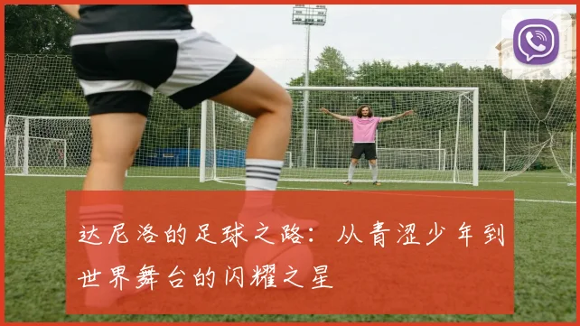 达尼洛的足球之路：从青涩少年到世界舞台的闪耀之星