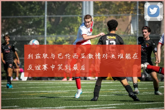 利兹联与巴伦西亚激情对决谁能在友谊赛中笑到最后