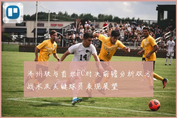 济州联与首尔FC对决前瞻分析双方战术及关键球员表现展望